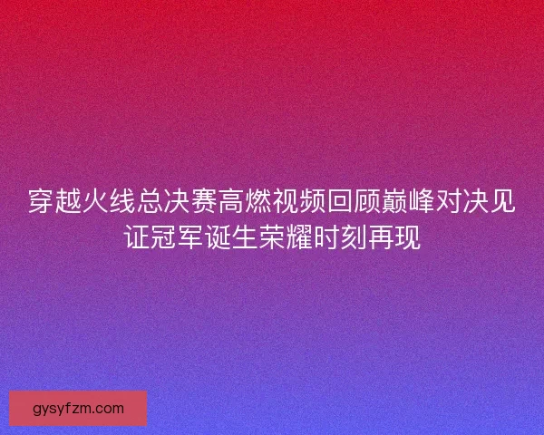 穿越火线总决赛高燃视频回顾巅峰对决见证冠军诞生荣耀时刻再现