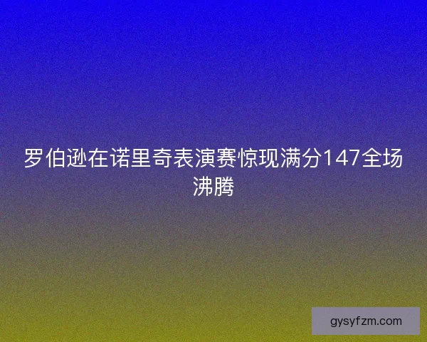 罗伯逊在诺里奇表演赛惊现满分147全场沸腾