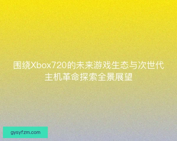 围绕Xbox720的未来游戏生态与次世代主机革命探索全景展望