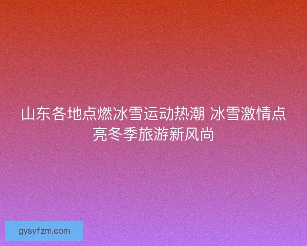 山东各地点燃冰雪运动热潮 冰雪激情点亮冬季旅游新风尚