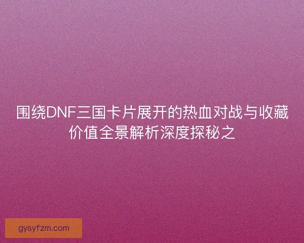 围绕DNF三国卡片展开的热血对战与收藏价值全景解析深度探秘之