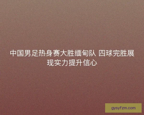中国男足热身赛大胜缅甸队 四球完胜展现实力提升信心
