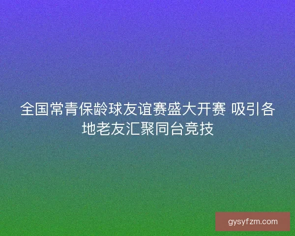 全国常青保龄球友谊赛盛大开赛 吸引各地老友汇聚同台竞技